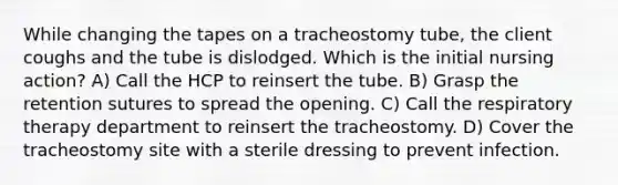 While changing the tapes on a tracheostomy tube, the client coughs and the tube is dislodged. Which is the initial nursing action? A) Call the HCP to reinsert the tube. B) Grasp the retention sutures to spread the opening. C) Call the respiratory therapy department to reinsert the tracheostomy. D) Cover the tracheostomy site with a sterile dressing to prevent infection.