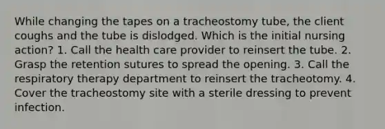 While changing the tapes on a tracheostomy tube, the client coughs and the tube is dislodged. Which is the initial nursing action? 1. Call the health care provider to reinsert the tube. 2. Grasp the retention sutures to spread the opening. 3. Call the respiratory therapy department to reinsert the tracheotomy. 4. Cover the tracheostomy site with a sterile dressing to prevent infection.