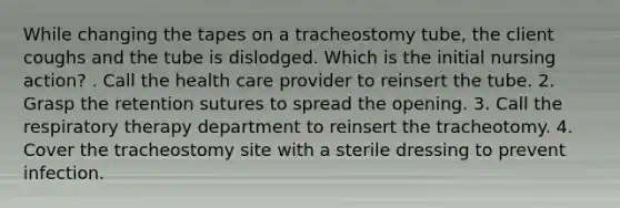 While changing the tapes on a tracheostomy tube, the client coughs and the tube is dislodged. Which is the initial nursing action? . Call the health care provider to reinsert the tube. 2. Grasp the retention sutures to spread the opening. 3. Call the respiratory therapy department to reinsert the tracheotomy. 4. Cover the tracheostomy site with a sterile dressing to prevent infection.