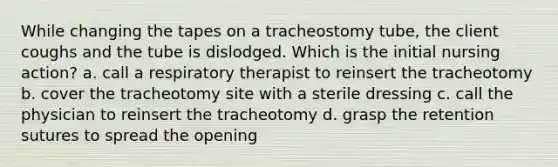 While changing the tapes on a tracheostomy tube, the client coughs and the tube is dislodged. Which is the initial nursing action? a. call a respiratory therapist to reinsert the tracheotomy b. cover the tracheotomy site with a sterile dressing c. call the physician to reinsert the tracheotomy d. grasp the retention sutures to spread the opening