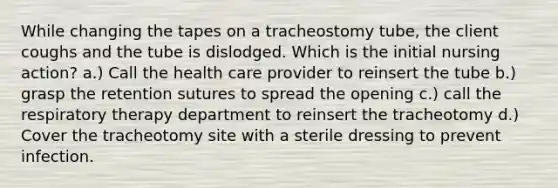 While changing the tapes on a tracheostomy tube, the client coughs and the tube is dislodged. Which is the initial nursing action? a.) Call the health care provider to reinsert the tube b.) grasp the retention sutures to spread the opening c.) call the respiratory therapy department to reinsert the tracheotomy d.) Cover the tracheotomy site with a sterile dressing to prevent infection.