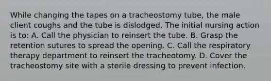 While changing the tapes on a tracheostomy tube, the male client coughs and the tube is dislodged. The initial nursing action is to: A. Call the physician to reinsert the tube. B. Grasp the retention sutures to spread the opening. C. Call the respiratory therapy department to reinsert the tracheotomy. D. Cover the tracheostomy site with a sterile dressing to prevent infection.