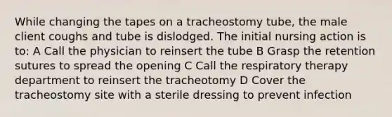 While changing the tapes on a tracheostomy tube, the male client coughs and tube is dislodged. The initial nursing action is to: A Call the physician to reinsert the tube B Grasp the retention sutures to spread the opening C Call the respiratory therapy department to reinsert the tracheotomy D Cover the tracheostomy site with a sterile dressing to prevent infection