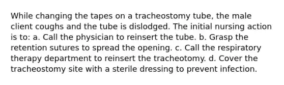 While changing the tapes on a tracheostomy tube, the male client coughs and the tube is dislodged. The initial nursing action is to: a. Call the physician to reinsert the tube. b. Grasp the retention sutures to spread the opening. c. Call the respiratory therapy department to reinsert the tracheotomy. d. Cover the tracheostomy site with a sterile dressing to prevent infection.