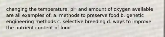 changing the temperature, pH and amount of oxygen available are all examples of: a. methods to preserve food b. genetic engineering methods c. selective breeding d. ways to improve the nutrient content of food