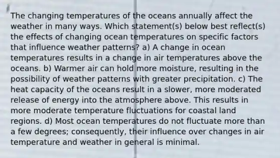 The changing temperatures of the oceans annually affect the weather in many ways. Which statement(s) below best reflect(s) the effects of changing ocean temperatures on specific factors that influence weather patterns? a) A change in ocean temperatures results in a change in air temperatures above the oceans. b) Warmer air can hold more moisture, resulting in the possibility of weather patterns with greater precipitation. c) The heat capacity of the oceans result in a slower, more moderated release of energy into the atmosphere above. This results in more moderate temperature fluctuations for coastal land regions. d) Most ocean temperatures do not fluctuate more than a few degrees; consequently, their influence over changes in air temperature and weather in general is minimal.