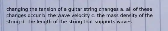 changing the tension of a guitar string changes a. all of these changes occur b. the wave velocity c. the mass density of the string d. the length of the string that supports waves