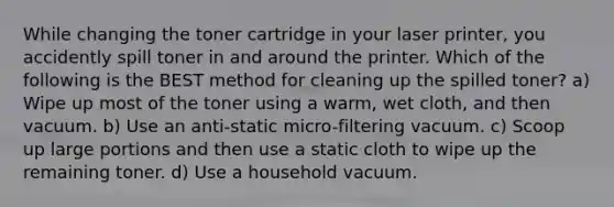 While changing the toner cartridge in your laser printer, you accidently spill toner in and around the printer. Which of the following is the BEST method for cleaning up the spilled toner? a) Wipe up most of the toner using a warm, wet cloth, and then vacuum. b) Use an anti-static micro-filtering vacuum. c) Scoop up large portions and then use a static cloth to wipe up the remaining toner. d) Use a household vacuum.