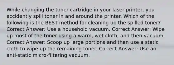 While changing the toner cartridge in your laser printer, you accidently spill toner in and around the printer. Which of the following is the BEST method for cleaning up the spilled toner? Correct Answer: Use a household vacuum. Correct Answer: Wipe up most of the toner using a warm, wet cloth, and then vacuum. Correct Answer: Scoop up large portions and then use a static cloth to wipe up the remaining toner. Correct Answer: Use an anti-static micro-filtering vacuum.