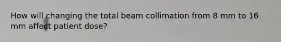 How will changing the total beam collimation from 8 mm to 16 mm affect patient dose?