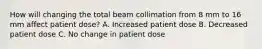 How will changing the total beam collimation from 8 mm to 16 mm affect patient dose? A. Increased patient dose B. Decreased patient dose C. No change in patient dose