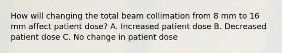 How will changing the total beam collimation from 8 mm to 16 mm affect patient dose? A. Increased patient dose B. Decreased patient dose C. No change in patient dose