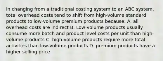 in changing from a traditional costing system to an ABC system, total overhead costs tend to shift from high-volume standard products to low-volume premium products because: A. all overhead costs are indirect B. Low-volume products usually consume more batch and product level costs per unit than high-volume products C. high-volume products require more total activities than low-volume products D. premium products have a higher selling price