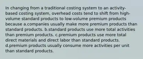 In changing from a traditional costing system to an activity-based costing system, overhead costs tend to shift from high-volume standard products to low-volume premium products because a.companies usually make more premium products than standard products. b.standard products use more total activities than premium products. c.premium products use more total direct materials and direct labor than standard products. d.premium products usually consume more activities per unit than standard products.