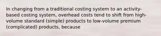 In changing from a traditional costing system to an activity-based costing system, overhead costs tend to shift from high-volume standard (simple) products to low-volume premium (complicated) products, because