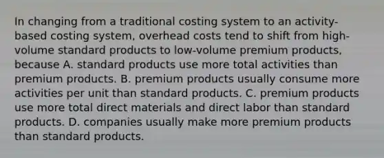 In changing from a traditional costing system to an activity-based costing system, overhead costs tend to shift from high-volume standard products to low-volume premium products, because A. standard products use more total activities than premium products. B. premium products usually consume more activities per unit than standard products. C. premium products use more total direct materials and direct labor than standard products. D. companies usually make more premium products than standard products.