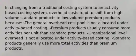 In changing from a traditional costing system to an activity‐based costing system, overhead costs tend to shift from high‐ volume standard products to low‐volume premium products because: -The general overhead cost pool is not allocated under activity‐based costing. -Premium products usually consume more activities per unit than standard products. -Organizational level overhead is not allocated under activity‐based costing. -Standard products generally use more total activities than premium products.