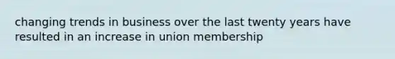 changing trends in business over the last twenty years have resulted in an increase in union membership