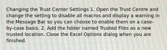 Changing the Trust Center Settings 1. Open the Trust Centre and change the setting to disable all macros and display a warning in the Message Bar so you can choose to enable them on a case-by-case basis. 2. Add the folder named Trusted Files as a new trusted location. Close the Excel Options dialog when you are finished.