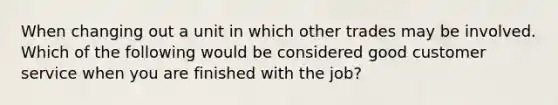 When changing out a unit in which other trades may be involved. Which of the following would be considered good customer service when you are finished with the job?