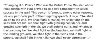 *Changing U.S. Policy:* Who was the British Prime Minister whose relationship with FDR proved to be a key component to Allied success in the war? This person is famous, among other reasons, for one particular part of their inspiring speech; it says: "We shall go on to the end. We shall fight in France, we shall fight on the seas and oceans, we shall fight with growing confidence and growing strength in the air, we shall defend our island, whatever the cost may be. We shall fight on the beaches, we shall fight on the landing grounds, we shall fight in the fields and in the streets, we shall fight in the hills; *we shall never surrender*..."