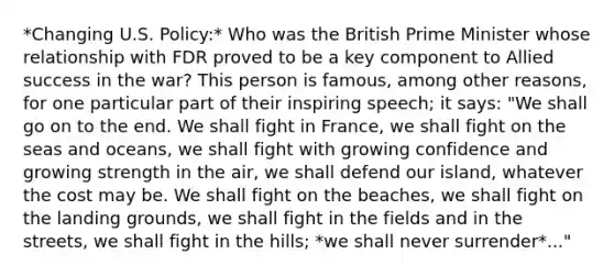 *Changing U.S. Policy:* Who was the British Prime Minister whose relationship with FDR proved to be a key component to Allied success in the war? This person is famous, among other reasons, for one particular part of their inspiring speech; it says: "We shall go on to the end. We shall fight in France, we shall fight on the seas and oceans, we shall fight with growing confidence and growing strength in the air, we shall defend our island, whatever the cost may be. We shall fight on the beaches, we shall fight on the landing grounds, we shall fight in the fields and in the streets, we shall fight in the hills; *we shall never surrender*..."