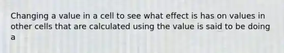 Changing a value in a cell to see what effect is has on values in other cells that are calculated using the value is said to be doing a