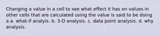 Changing a value in a cell to see what effect it has on values in other cells that are calculated using the value is said to be doing a a. what‐if analyis. b. 3‐D analysis. c. data point analysis. d. why analysis.