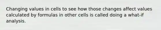 Changing values in cells to see how those changes affect values calculated by formulas in other cells is called doing a what-if analysis.