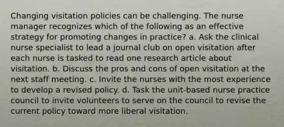 Changing visitation policies can be challenging. The nurse manager recognizes which of the following as an effective strategy for promoting changes in practice? a. Ask the clinical nurse specialist to lead a journal club on open visitation after each nurse is tasked to read one research article about visitation. b. Discuss the pros and cons of open visitation at the next staff meeting. c. Invite the nurses with the most experience to develop a revised policy. d. Task the unit-based nurse practice council to invite volunteers to serve on the council to revise the current policy toward more liberal visitation.