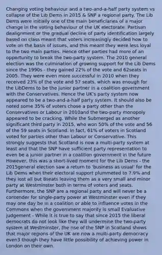 Changing voting behaviour and a two-and-a-half party system vs collapse of the Lib Dems in 2015 & SNP a regional party. The Lib Dems were initially one of the main beneficiaries of a major change in the voting behaviour of the UK electorate. Partisan dealignment or the gradual decline of party identification largely based on class meant that voters increasingly decided how to vote on the basis of issues, and this meant they were less loyal to the two main parties. Hence other parties had more of an opportunity to break the two-party system. The 2010 general election was the culmination of growing support for the Lib Dems since the 1990s - they gained 22% of the vote and 62seats in 2005. They were even more successful in 2010 when they received 23% of the vote and 57 seats, which was enough for the LibDems to be the junior partner in a coalition government with the Conservatives. Hence the UK's party system now appeared to be a two-and-a-half party system. It should also be noted some 35% of voters chose a party other than the Conservatives or Labour in 2010and the two-party monopoly appeared to be cracking. While the Submerged as another significant third party in 2015, who won 50% of the vote and 56 of the 59 seats in Scotland. In fact, 61% of voters in Scotland voted for parties other than Labour or Conservative. This strongly suggests that Scotland is now a multi-party system at least and that the SNP have sufficient party representation to even be a junior partner in a coalition government in the future However, this was a short-lived moment for the Lib Dems - the 2015general election saw a return to 'business as usual' for the Lib Dems when their electoral support plummeted to 7.9% and they lost all but 8seats leaving them as a very small and minor party at Westminster both in terms of voters and seats. Furthermore, the SNP are a regional party and will never be a contender for single-party power at Westminster even if they may one day be in a coalition or able to influence votes in the Commons when the government majority is small Evaluative judgement - While it is true to say that since 2015 the liberal democrats do not look like they will undermine the two-party system at Westminster, the rise of the SNP in Scotland shows that major regions of the UK are now a multi-party democracy even3 though they have little possibility of achieving power in London on their own.