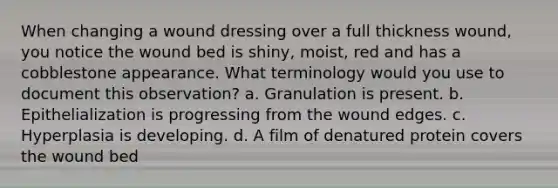 When changing a wound dressing over a full thickness wound, you notice the wound bed is shiny, moist, red and has a cobblestone appearance. What terminology would you use to document this observation? a. Granulation is present. b. Epithelialization is progressing from the wound edges. c. Hyperplasia is developing. d. A film of denatured protein covers the wound bed