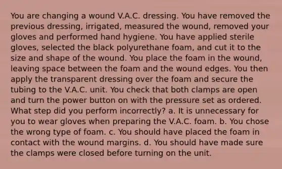 You are changing a wound V.A.C. dressing. You have removed the previous dressing, irrigated, measured the wound, removed your gloves and performed hand hygiene. You have applied sterile gloves, selected the black polyurethane foam, and cut it to the size and shape of the wound. You place the foam in the wound, leaving space between the foam and the wound edges. You then apply the transparent dressing over the foam and secure the tubing to the V.A.C. unit. You check that both clamps are open and turn the power button on with the pressure set as ordered. What step did you perform incorrectly? a. It is unnecessary for you to wear gloves when preparing the V.A.C. foam. b. You chose the wrong type of foam. c. You should have placed the foam in contact with the wound margins. d. You should have made sure the clamps were closed before turning on the unit.