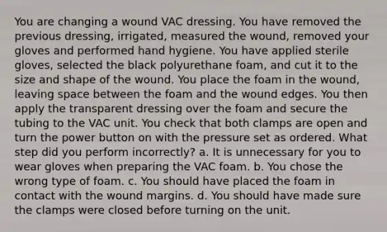 You are changing a wound VAC dressing. You have removed the previous dressing, irrigated, measured the wound, removed your gloves and performed hand hygiene. You have applied sterile gloves, selected the black polyurethane foam, and cut it to the size and shape of the wound. You place the foam in the wound, leaving space between the foam and the wound edges. You then apply the transparent dressing over the foam and secure the tubing to the VAC unit. You check that both clamps are open and turn the power button on with the pressure set as ordered. What step did you perform incorrectly? a. It is unnecessary for you to wear gloves when preparing the VAC foam. b. You chose the wrong type of foam. c. You should have placed the foam in contact with the wound margins. d. You should have made sure the clamps were closed before turning on the unit.