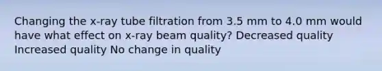 Changing the x-ray tube filtration from 3.5 mm to 4.0 mm would have what effect on x-ray beam quality? Decreased quality Increased quality No change in quality