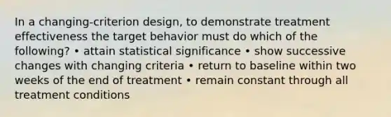 In a changing-criterion design, to demonstrate treatment effectiveness the target behavior must do which of the following? • attain statistical significance • show successive changes with changing criteria • return to baseline within two weeks of the end of treatment • remain constant through all treatment conditions