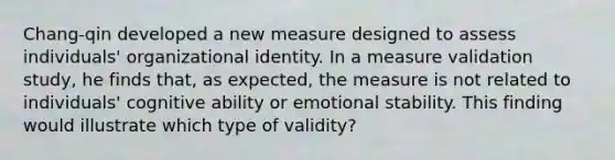 Chang-qin developed a new measure designed to assess individuals' organizational identity. In a measure validation study, he finds that, as expected, the measure is not related to individuals' cognitive ability or emotional stability. This finding would illustrate which type of validity?