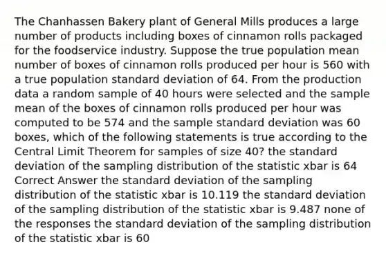 The Chanhassen Bakery plant of General Mills produces a large number of products including boxes of cinnamon rolls packaged for the foodservice industry. Suppose the true population mean number of boxes of cinnamon rolls produced per hour is 560 with a true population standard deviation of 64. From the production data a random sample of 40 hours were selected and the sample mean of the boxes of cinnamon rolls produced per hour was computed to be 574 and the sample standard deviation was 60 boxes, which of the following statements is true according to the Central Limit Theorem for samples of size 40? the standard deviation of the sampling distribution of the statistic xbar is 64 Correct Answer the standard deviation of the sampling distribution of the statistic xbar is 10.119 the standard deviation of the sampling distribution of the statistic xbar is 9.487 none of the responses the standard deviation of the sampling distribution of the statistic xbar is 60