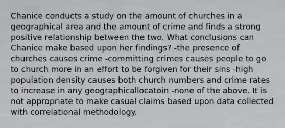 Chanice conducts a study on the amount of churches in a geographical area and the amount of crime and finds a strong positive relationship between the two. What conclusions can Chanice make based upon her findings? -the presence of churches causes crime -committing crimes causes people to go to church more in an effort to be forgiven for their sins -high population density causes both church numbers and crime rates to increase in any geographicallocatoin -none of the above. It is not appropriate to make casual claims based upon data collected with correlational methodology.