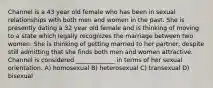 Channel is a 43 year old female who has been in sexual relationships with both men and women in the past. She is presently dating a 32 year old female and is thinking of moving to a state which legally recognizes the marriage between two women. She is thinking of getting married to her partner, despite still admitting that she finds both men and women attractive. Channel is considered _____________ in terms of her sexual orientation. A) homosexual B) heterosexual C) transexual D) bisexual