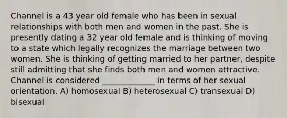 Channel is a 43 year old female who has been in sexual relationships with both men and women in the past. She is presently dating a 32 year old female and is thinking of moving to a state which legally recognizes the marriage between two women. She is thinking of getting married to her partner, despite still admitting that she finds both men and women attractive. Channel is considered _____________ in terms of her sexual orientation. A) homosexual B) heterosexual C) transexual D) bisexual