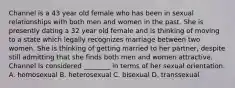 Channel is a 43 year old female who has been in sexual relationships with both men and women in the past. She is presently dating a 32 year old female and is thinking of moving to a state which legally recognizes marriage between two women. She is thinking of getting married to her partner, despite still admitting that she finds both men and women attractive. Channel is considered ________ in terms of her sexual orientation. A. homosexual B. heterosexual C. bisexual D. transsexual