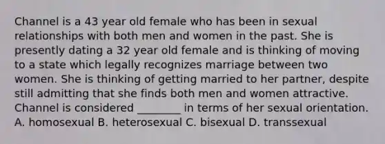 Channel is a 43 year old female who has been in sexual relationships with both men and women in the past. She is presently dating a 32 year old female and is thinking of moving to a state which legally recognizes marriage between two women. She is thinking of getting married to her partner, despite still admitting that she finds both men and women attractive. Channel is considered ________ in terms of her sexual orientation. A. homosexual B. heterosexual C. bisexual D. transsexual