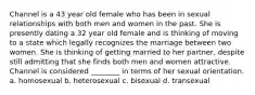 Channel is a 43 year old female who has been in sexual relationships with both men and women in the past. She is presently dating a 32 year old female and is thinking of moving to a state which legally recognizes the marriage between two women. She is thinking of getting married to her partner, despite still admitting that she finds both men and women attractive. Channel is considered ________ in terms of her sexual orientation. a. homosexual b. heterosexual c. bisexual d. transexual