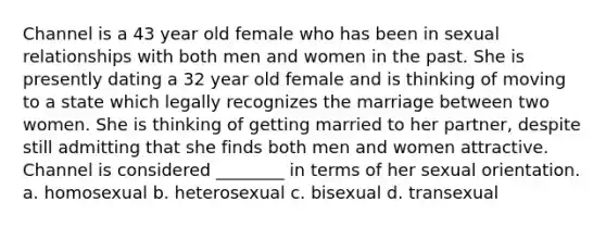 Channel is a 43 year old female who has been in sexual relationships with both men and women in the past. She is presently dating a 32 year old female and is thinking of moving to a state which legally recognizes the marriage between two women. She is thinking of getting married to her partner, despite still admitting that she finds both men and women attractive. Channel is considered ________ in terms of her sexual orientation. a. homosexual b. heterosexual c. bisexual d. transexual