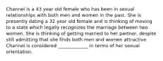 Channel is a 43 year old female who has been in sexual relationships with both men and women in the past. She is presently dating a 32 year old female and is thinking of moving to a state which legally recognizes the marriage between two women. She is thinking of getting married to her partner, despite still admitting that she finds both men and women attractive. Channel is considered _____________ in terms of her sexual orientation.