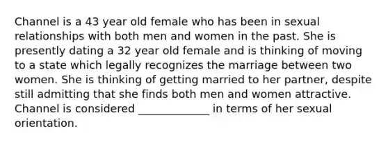 Channel is a 43 year old female who has been in sexual relationships with both men and women in the past. She is presently dating a 32 year old female and is thinking of moving to a state which legally recognizes the marriage between two women. She is thinking of getting married to her partner, despite still admitting that she finds both men and women attractive. Channel is considered _____________ in terms of her sexual orientation.