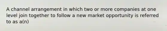 A channel arrangement in which two or more companies at one level join together to follow a new market opportunity is referred to as a(n)