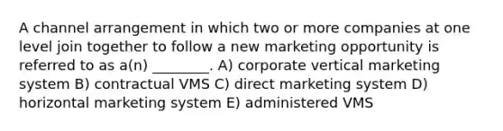 A channel arrangement in which two or more companies at one level join together to follow a new marketing opportunity is referred to as a(n) ________. A) corporate vertical marketing system B) contractual VMS C) direct marketing system D) horizontal marketing system E) administered VMS