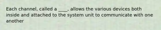 Each channel, called a ____, allows the various devices both inside and attached to the system unit to communicate with one another